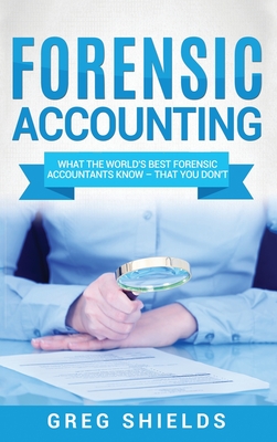 Forensic Accounting: What the World's Best Forensic Accountants Know - That You Don't - Shields, Greg