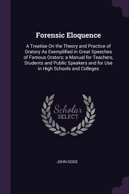 Forensic Eloquence: A Treatise On the Theory and Practice of Oratory As Exemplified in Great Speeches of Famous Orators; a Manual for Teachers, Students and Public Speakers and for Use in High Schools and Colleges - Goss, John