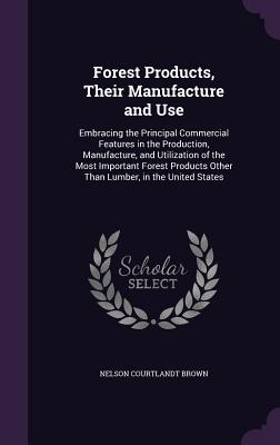 Forest Products, Their Manufacture and Use: Embracing the Principal Commercial Features in the Production, Manufacture, and Utilization of the Most Important Forest Products Other Than Lumber, in the United States - Brown, Nelson Courtlandt