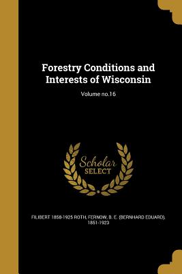 Forestry Conditions and Interests of Wisconsin; Volume no.16 - Roth, Filibert 1858-1925, and Fernow, B E (Bernhard Eduard) 1851-19 (Creator)