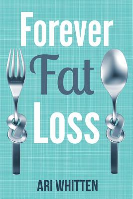Forever Fat Loss: Escape the Low Calorie and Low Carb Diet Traps and Achieve Effortless and Permanent Fat Loss by Working with Your Biology Instead of Against It - Whitten, Ari