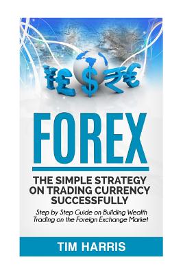 Forex: The Simple Strategy on Trading Currency Successfully - Step by Step Guide on Building Wealth Trading on the Foreign Exchange Market - Harris, Tim