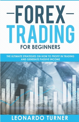 Forex Trading For Beginners The Ultimate Strategies On How To Profit In Trading And Generate Passive Income - Turner, Leonardo
