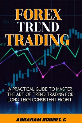 Forex Trend Trading: A Practical Guide To Master The Act Of Trend Trading For Long Term Consistent Profit - Robert C, Abraham