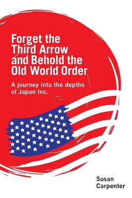 Forget the Third Arrow and Behold the Old World Order: a journey into the depths of Japan Inc. - Carpenter, Susan, Dr.