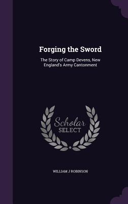 Forging the Sword: The Story of Camp Devens, New England's Army Cantonment - Robinson, William J, Dr.