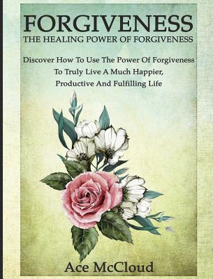 Forgiveness: The Healing Power Of Forgiveness: Discover How To Use The Power Of Forgiveness To Truly Live A Much Happier, Productive And Fulfilling Life - McCloud, Ace