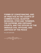 Forms of Conveyancing, and of Practice in the Courts of Common Pleas, Quarter Sessions, Oyer and Terminer, the Supreme and Orphans' Courts, and the Offices of the Various Civil Officers, and Justices of the Peace - Graydon, William