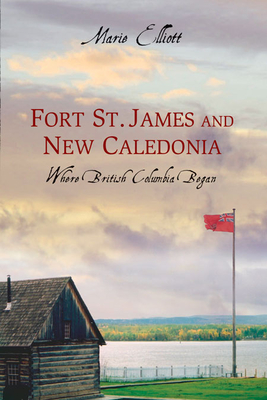 Fort St. James and New Caledonia: Where British Columbia Began - Elliott, Marie