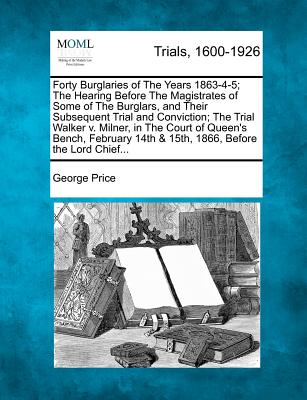 Forty Burglaries of the Years 1863-4-5; The Hearing Before the Magistrates of Some of the Burglars, and Their Subsequent Trial and Conviction; The Trial Walker V. Milner, in the Court of Queen's Bench, February 14th & 15th, 1866, Before the Lord Chief... - Price, George