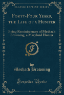 Forty-Four Years of the Life of a Hunter: Being Reminiscences of Meshach Browning, a Maryland Hunter (Classic Reprint)
