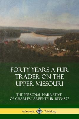 Forty Years a Fur Trader on the Upper Missouri: The Personal Narrative of Charles Larpenteur, 1833-1872 - Larpenteur, Charles