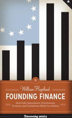 Founding Finance: How Debt, Speculation, Foreclosures, Protests, and Crackdowns Made Us a Nation - Hogeland, William