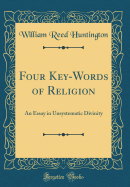 Four Key-Words of Religion: An Essay in Unsystematic Divinity (Classic Reprint)