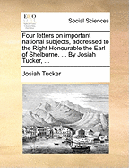 Four Letters on Important National Subjects, Addressed to the Right Honourable the Earl of Shelburne, ... by Josiah Tucker, ...