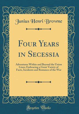 Four Years in Secessia: Adventures Within and Beyond the Union Lines; Embracing a Great Variety of Facts, Incidents and Romance of the War (Classic Reprint) - Browne, Junius Henri