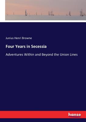 Four Years in Secessia: Adventures Within and Beyond the Union Lines - Browne, Junius Henri