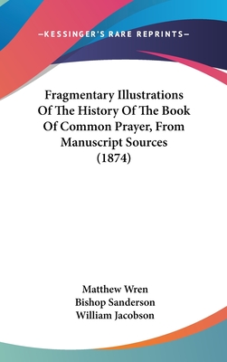 Fragmentary Illustrations Of The History Of The Book Of Common Prayer, From Manuscript Sources (1874) - Wren, Matthew, and Sanderson, Bishop, and Jacobson, William (Editor)