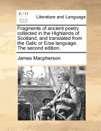 Fragments of Ancient Poetry Collected in the Highlands of Scotland, and Translated from the Galic or Erse Language. the Second Edition