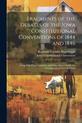 Fragments of the Debates of the Iowa Constitutional Conventions of 1844 and 1846: Along With Press Comments and Other Materials On the Constitutions of 1844 and 1846 - Shambaugh, Benjamin Franklin, and Convention, Iowa Constitutional
