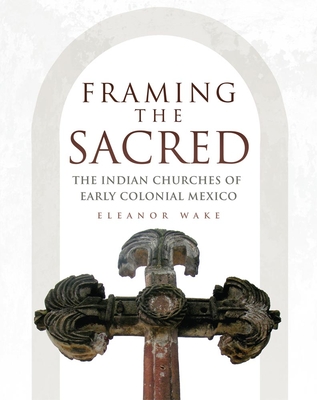 Framing the Sacred: The Indian Churches of Early Colonial Mexico - Wake, Eleanor, Dr., PH.D