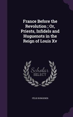 France Before the Revolution; Or, Priests, Infidels and Huguenots in the Reign of Louis Xv - Bungener, Flix