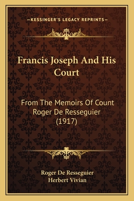 Francis Joseph And His Court: From The Memoirs Of Count Roger De Resseguier (1917) - Resseguier, Roger De, and Vivian, Herbert (Editor)