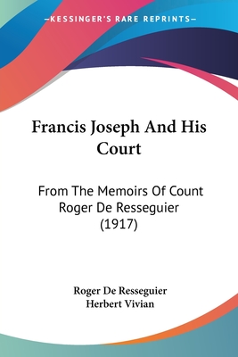 Francis Joseph And His Court: From The Memoirs Of Count Roger De Resseguier (1917) - Resseguier, Roger De, and Vivian, Herbert (Editor)