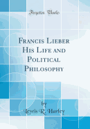Francis Lieber His Life and Political Philosophy (Classic Reprint)