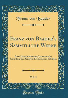 Franz Von Baader's Smmtliche Werke, Vol. 1: Erste Hauptabtheilung; Systematische Sammlung Der Zerstreut Erschienenen Schriften (Classic Reprint) - Baader, Franz Von