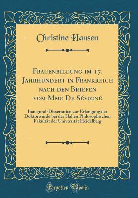 Frauenbildung Im 17. Jahrhundert in Frankreich Nach Den Briefen Vom Mme de Svign: Inaugural-Dissertation Zur Erlangung Der Doktorwrde Bei Der Hohen Philosophischen Fakultt Der Universitt Heidelberg (Classic Reprint) - Hansen, Christine