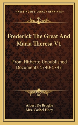 Frederick the Great and Maria Theresa V1: From Hitherto Unpublished Documents 1740-1742 - De Broglie, Albert, and Hoey, Cashel, Mrs. (Translated by)