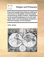 Free and Candid Disquisitions Relating to the Church of England, and the Means of Advancing Religion Therein. Addressed to the Governing Powers in Church and State; And More Immediately Directed to the Two Houses of Convocation.