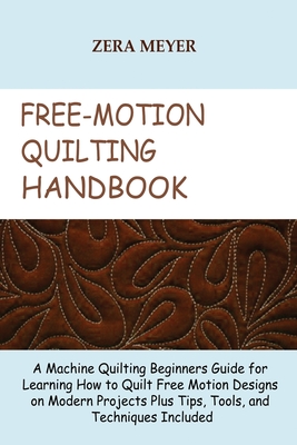 Free Motion Quilting Handbook: A Machine Quilting Beginners Guide for Learning How to Quilt Free Motion Designs on Modern Projects Plus Tips, Tools, and Techniques Included - Meyer, Zera