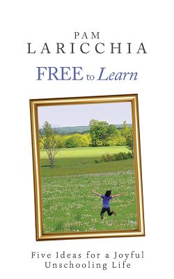 Free to Learn: Five Ideas for a Joyful Unschooling Life - Laricchia, Pam