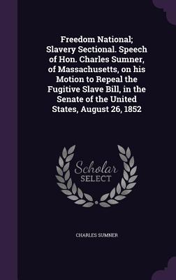 Freedom National; Slavery Sectional. Speech of Hon. Charles Sumner, of Massachusetts, on his Motion to Repeal the Fugitive Slave Bill, in the Senate of the United States, August 26, 1852 - Sumner, Charles, Lord