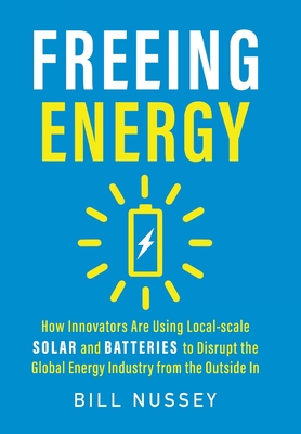 Freeing Energy: How Innovators Are Using Local-scale Solar and Batteries to Disrupt the Global Energy Industry from the Outside In - Nussey, Bill