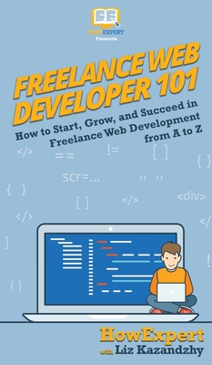 Freelance Web Developer 101: How to Start, Grow, and Succeed in Freelance Web Development from A to Z - Howexpert, and Kazandzhy, Liz