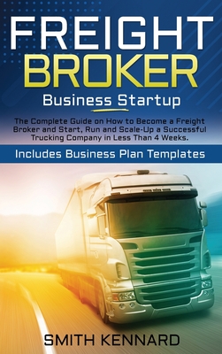Freight Broker Business Startup: The Complete Guide on How to Become a Freight Broker and Start, Run and Scale-Up a Successful Trucking Company in Less Than 4 Weeks. Includes Business Plan Templates - Kennard, Smith