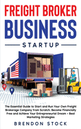 Freight Broker Business Startup: The Essential Guide to Start and Run Your Own Freight Brokerage Company from Scratch. Be Your Own Boss and Become Financially Free + Best Marketing Tips
