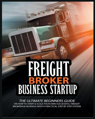 Freight Broker Business Startup: The Ultimate Beginners Guide on How to Start & Scale Your Own Succesful Freight Brokerage Business With a Practical Step By Step System - Broker, Michael