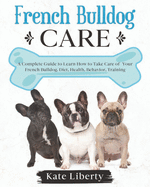 French Bulldog Care: A Complete Guide to Learn How to Take Care of Your French Bulldog. Health, Behavior, Training