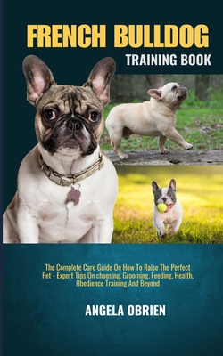 French Bulldog Training Book: The Complete Care Guide On How To Raise The Perfect Pet - Expert Tips On choosing, Grooming, Feeding, Health, Obedience Training And Beyond - Obrien, Angela