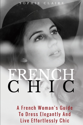 French Chic: A French Woman's Guide To Dress Elegantly And Live Effortlessly Chic - Claire, Sophie