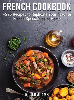 French Cookbook: +225 Recipes to Replicate Your Favorite French Specialities at Home - Adams, Roger