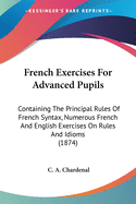 French Exercises For Advanced Pupils: Containing The Principal Rules Of French Syntax, Numerous French And English Exercises On Rules And Idioms (1874)