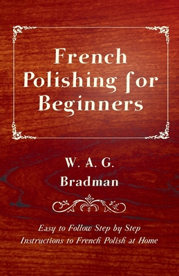 French Polishing for Beginners - Easy to Follow Step by Step Instructions to French Polish at Home - Bradman, W A G