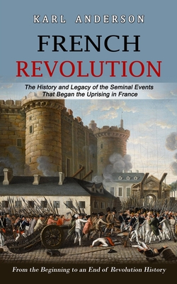 French Revolution: The History and Legacy of the Seminal Events That Began the Uprising in France (From the Beginning to an End of Revolution History) - Anderson, Karl