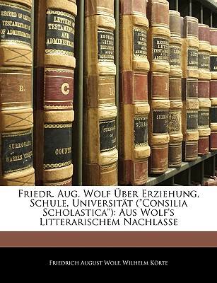 Friedr. Aug. Wolf ?ber Erziehung, Schule, Universit?t ("Consilia Scholastica"): Aus Wolf's Litterarischem Nachlasse - Wolf, Friedrich August, and Krte, Wilhelm