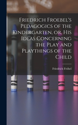 Friedrich Froebel's Pedagogics of the Kindergarten, or, His Ideas Concerning the Play and Playthings of the Child - Frbel, Friedrich